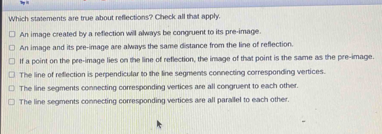 which statements are true about reflections? check all that apply. an image created by a reflection will always be congruent to its pre - image. an image and its pre - image are always the same distance from the line of reflection. if a point on the pre - image lies on the line of reflection, the image of that point is the same as the pre - image. the line of reflection is perpendicular to the line segments connecting corresponding vertices. the line segments connecting corresponding vertices are all congruent to each other. the line segments connecting corresponding vertices are all parallel to each other.