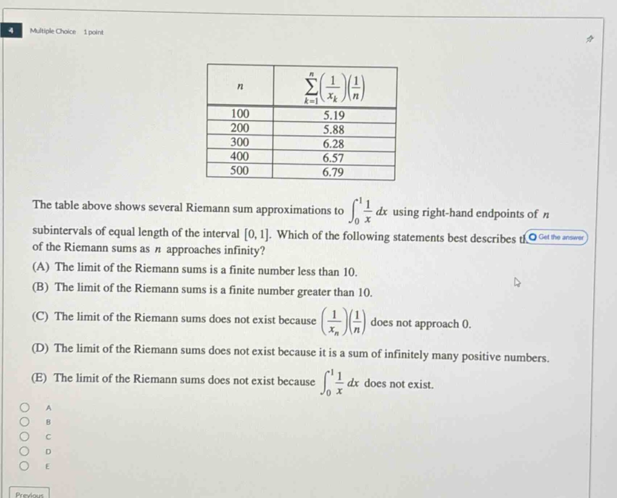 multiple choice 1 point\nthe table above shows several riemann sum approximations to ∫₀¹(1/x)dx using right - hand endpoints of n subintervals of equal length of the interval 0,1. which of the following statements best describes the of the riemann sums as n approaches infinity?\n(a) the limit of the riemann sums is a finite number less than 10.\n(b) the limit of the riemann sums is a finite number greater than 10.\n(c) the limit of the riemann sums does not exist because (1/xₙ)(1/n) does not approach 0.\n(d) the limit of the riemann sums does not exist because it is a sum of infinitely many positive numbers.\n(e) the limit of the riemann sums does not exist because ∫₀¹(1/x)dx does not exist.\na\nb\nc\nd\ne