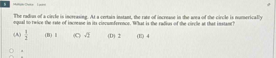 the radius of a circle is increasing. at a certain instant, the rate of increase in the area of the circle is numerically equal to twice the rate of increase in its circumference. what is the radius of the circle at that instant? (a) 1/2 (b) 1 (c) √2 (d) 2 (e) 4
