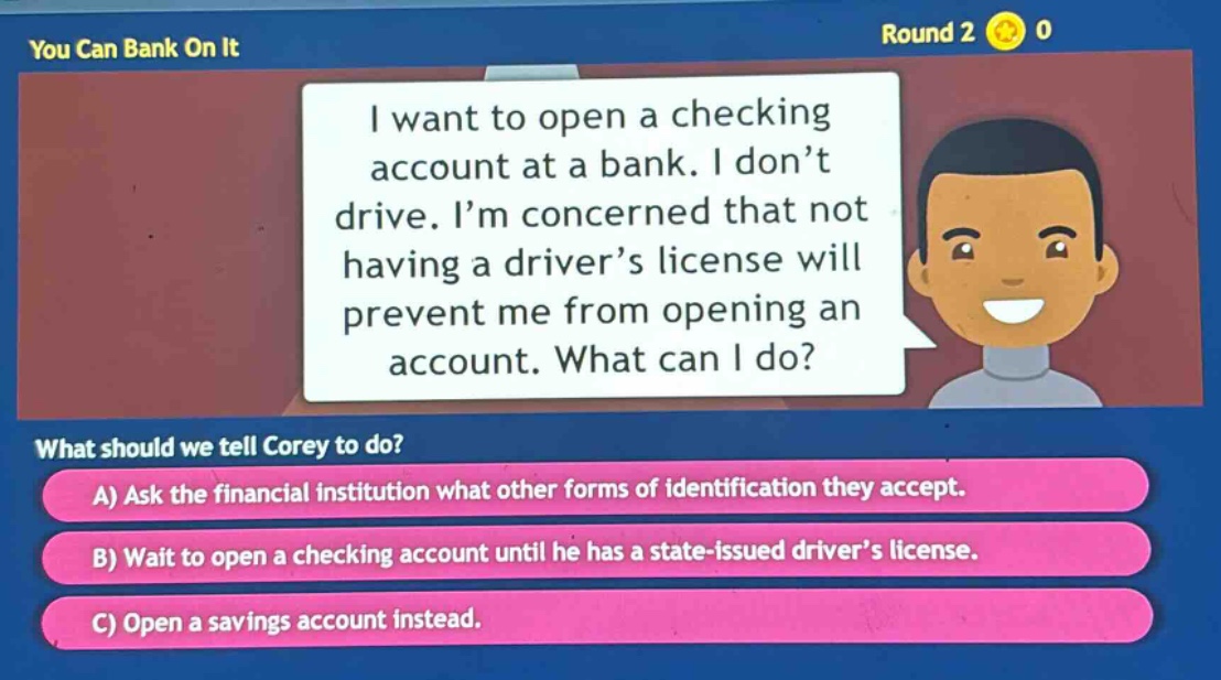 you can bank on it round 2 0 i want to open a checking account at a bank. i don’t drive. i’m concerned that not having a driver’s license will prevent me from opening an account. what can i do? what should we tell corey to do? a) ask the financial institution what other forms of identification they accept. b) wait to open a checking account until he has a state - issued driver’s license. c) open a savings account instead.