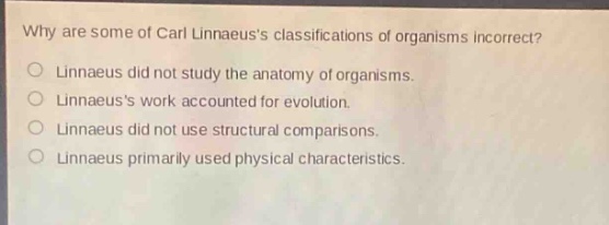 why are some of carl linnaeuss classifications of organisms incorrect?\nlinnaeus did not study the anatomy of organisms.\nlinnaeuss work accounted for evolution.\nlinnaeus did not use structural comparisons.\nlinnaeus primarily used physical characteristics.