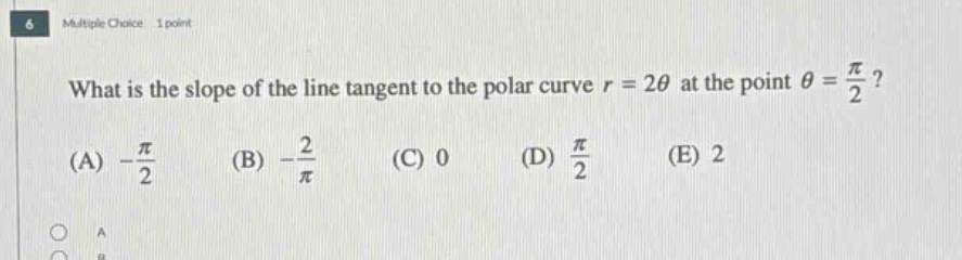6 multiple choice 1 point what is the slope of the line tangent to the polar curve r = 2θ at the point θ = π/2? (a) -π/2 (b) -2/π (c) 0 (d) π/2 (e) 2