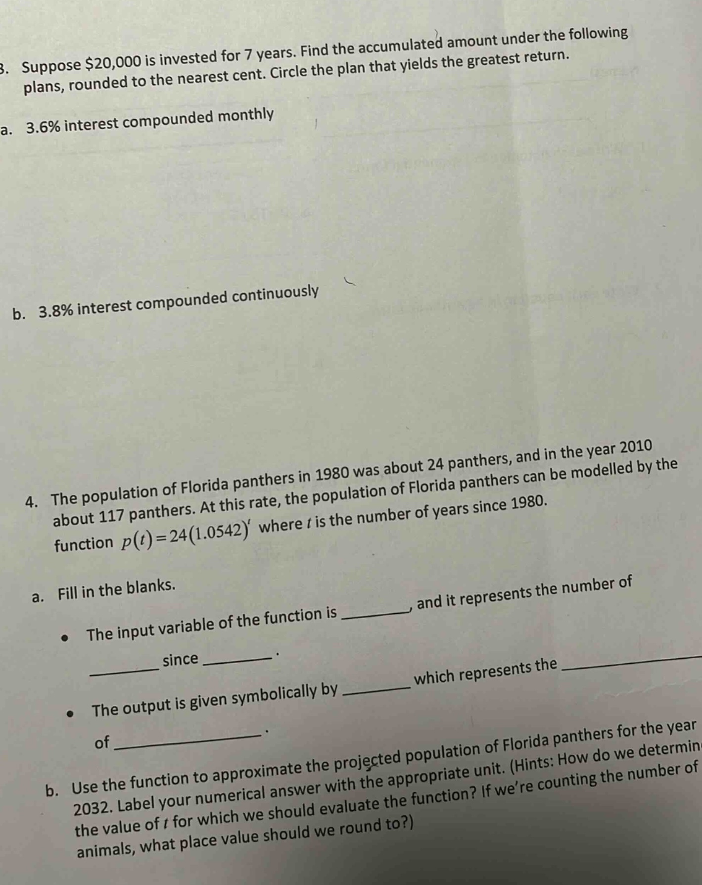 3. suppose $20,000 is invested for 7 years. find the accumulated amount under the following plans, rounded to the nearest cent. circle the plan that yields the greatest return. a. 3.6% interest compounded monthly b. 3.8% interest compounded continuously 4. the population of florida panthers in 1980 was about 24 panthers, and in the year 2010 about 117 panthers. at this rate, the population of florida panthers can be modelled by the function p(t)=24(1.0542)^t where t is the number of years since 1980. a. fill in the blanks. the input variable of the function is _, and it represents the number of _ since _. the output is given symbolically by _ which represents the _ of _. b. use the function to approximate the projected population of florida panthers for the year 2032. label your numerical answer with the appropriate unit. (hints: how do we determine the value of t for which we should evaluate the function? if were counting the number of animals, what place value should we round to?)