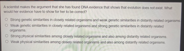 a scientist makes the argument that she has found dna evidence that shows that evolution does not exist. what would her evidence have to show for her to be correct?\n○ strong genetic similarities in closely related organisms and weak genetic similarities in distantly related organisms.\n○ weak genetic similarities in closely related organisms and strong genetic similarities in distantly related organisms.\n○ strong physical similarities among closely related organisms and also among distantly related organisms.\n○ weak physical similarities among closely related organisms and also among distantly related organisms.