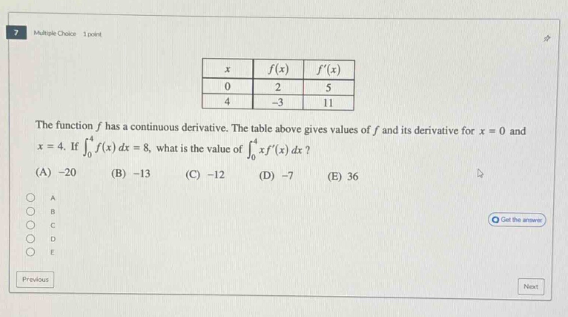 multiple choice 1 point\nthe function f has a continuous derivative. the table above gives values of f and its derivative for x = 0 and x = 4. if ∫₀⁴f(x)dx = 8, what is the value of ∫₀⁴xf(x)dx?\n(a) -20 (b) -13 (c) -12 (d) -7 (e) 36