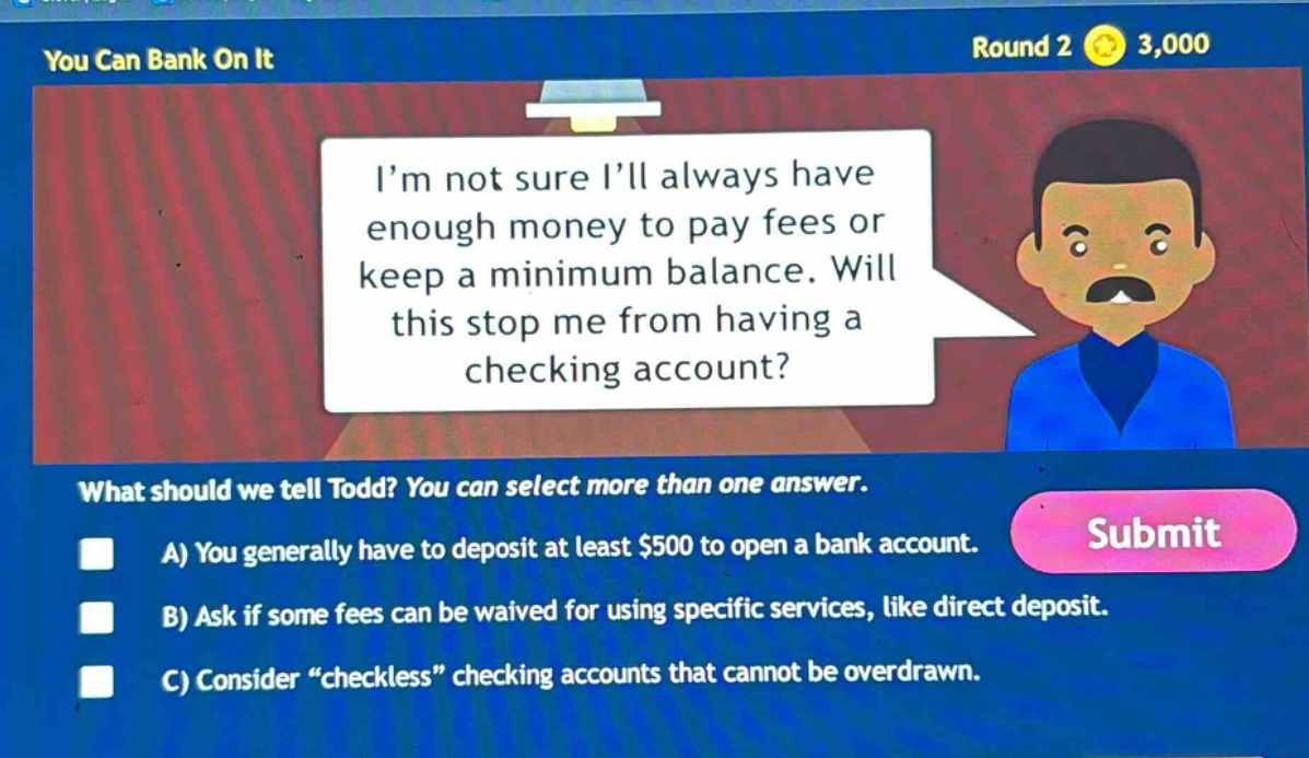 you can bank on it round 2 3,000 i’m not sure i’ll always have enough money to pay fees or keep a minimum balance. will this stop me from having a checking account? what should we tell todd? you can select more than one answer. a) you generally have to deposit at least $500 to open a bank account. b) ask if some fees can be waived for using specific services, like direct deposit. c) consider “checkless” checking accounts that cannot be overdrawn.