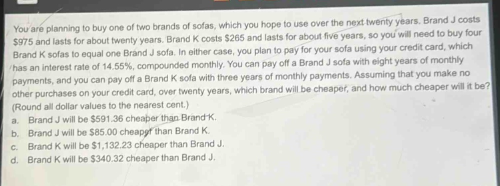 you are planning to buy one of two brands of sofas, which you hope to use over the next twenty years. brand j costs $975 and lasts for about twenty years. brand k costs $265 and lasts for about five years, so you will need to buy four brand k sofas to equal one brand j sofa. in either case, you plan to pay for your sofa using your credit card, which has an interest rate of 14.55%, compounded monthly. you can pay off a brand j sofa with eight years of monthly payments, and you can pay off a brand k sofa with three years of monthly payments. assuming that you make no other purchases on your credit card, over twenty years, which brand will be cheaper, and how much cheaper will it be? (round all dollar values to the nearest cent.) a. brand j will be $591.36 cheaper than brand k. b. brand j will be $85.00 cheaper than brand k. c. brand k will be $1,132.23 cheaper than brand j. d. brand k will be $340.32 cheaper than brand j.