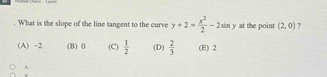 what is the slope of the line tangent to the curve y + 2 = x²/2 - 2sin y at the point (2, 0)? (a) -2 (b) 0 (c) 1/2 (d) 2/3 (e) 2