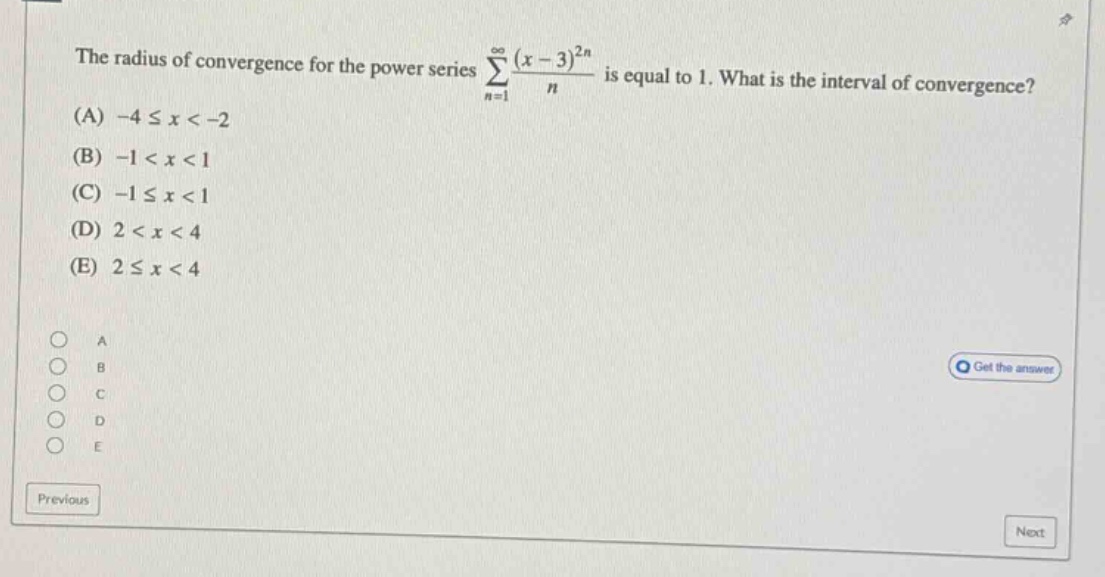 the radius of convergence for the power series ∑(n = 1 to ∞) ((x - 3)^(2n))/n is equal to 1. what is the interval of convergence? (a) -4 ≤ x < -2 (b) -1 < x < 1 (c) -1 ≤ x < 1 (d) 2 < x < 4 (e) 2 ≤ x < 4