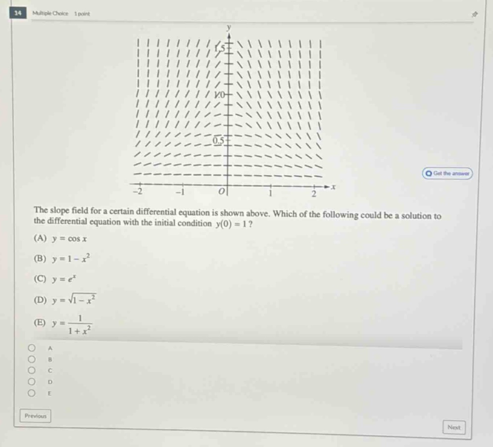 34 multiple choice 1 point the slope field for a certain differential equation is shown above. which of the following could be a solution to the differential equation with the initial condition y(0)=1? (a) y = cos x (b) y = 1 - x² (c) y = e^x (d) y = √(1 - x²) (e) y = 1/(1 + x²)