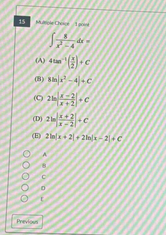 15 multiple choice 1 point ∫8/(x² - 4) dx = (a) 4tan⁻¹(x/2)+c (b) 8ln|x² - 4|+c (c) 2ln|(x - 2)/(x + 2)|+c (d) 2ln|(x + 2)/(x - 2)|+c (e) 2ln|x + 2|+2ln|x - 2|+c a b c d e previous