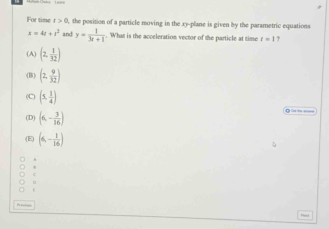 for time t > 0, the position of a particle moving in the xy - plane is given by the parametric equations x = 4t + t² and y = 1/(3t + 1). what is the acceleration vector of the particle at time t = 1? (a) (2, 1/32) (b) (2, 9/32) (c) (5, 1/4) (d) (6, - 3/16) (e) (6, - 1/16)