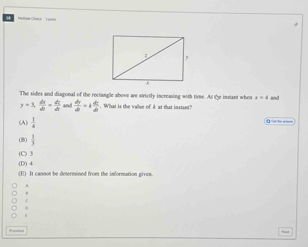 18 multiple choice 1 point the sides and diagonal of the rectangle above are strictly increasing with time. at the instant when x = 4 and y = 3, dx/dt = dz/dt and dy/dt = k dz/dt. what is the value of k at that instant? (a) 1/4 (b) 1/3 (c) 3 (d) 4 (e) it cannot be determined from the information given. a b c d e previous next