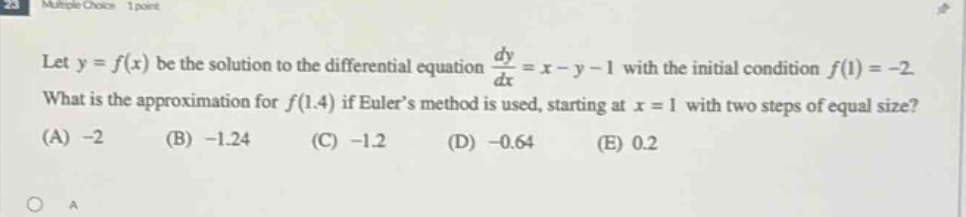 let y = f(x) be the solution to the differential equation dy/dx = x - y - 1 with the initial condition f(1)= -2. what is the approximation for f(1.4) if eulers method is used, starting at x = 1 with two steps of equal size? (a) -2 (b) -1.24 (c) -1.2 (d) -0.64 (e) 0.2