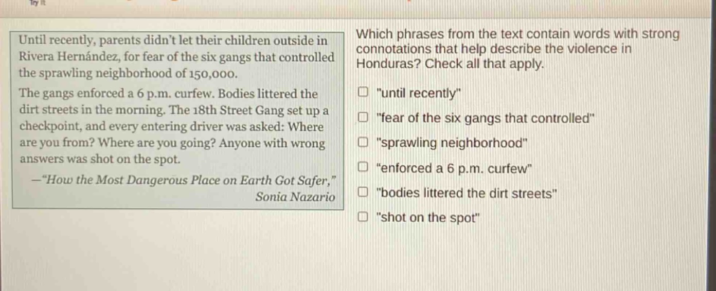 until recently, parents didnt let their children outside in rivera hernández, for fear of the six gangs that controlled the sprawling neighborhood of 150,000. the gangs enforced a 6 p.m. curfew. bodies littered the dirt streets in the morning. the 18th street gang set up a checkpoint, and every entering driver was asked: where are you from? where are you going? anyone with wrong answers was shot on the spot. —“how the most dangerous place on earth got safer,” sonia nazario which phrases from the text contain words with strong connotations that help describe the violence in honduras? check all that apply. “until recently” “fear of the six gangs that controlled” “sprawling neighborhood” “enforced a 6 p.m. curfew” “bodies littered the dirt streets” “shot on the spot”