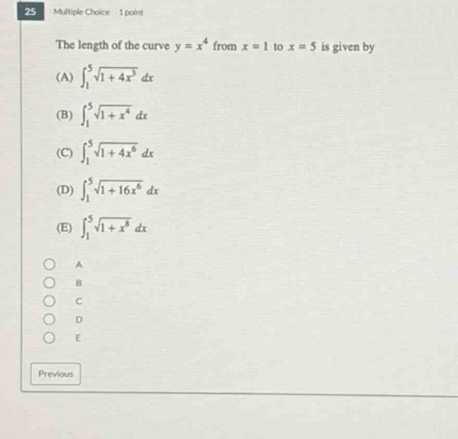 25 multiple choice 1 point the length of the curve y = x^4 from x = 1 to x = 5 is given by (a) ∫₁⁵√(1 + 4x³) dx (b) ∫₁⁵√(1 + x⁴) dx (c) ∫₁⁵√(1 + 4x⁶) dx (d) ∫₁⁵√(1 + 16x⁶) dx (e) ∫₁⁵√(1 + x⁸) dx a b c d e previous