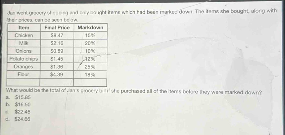 jan went grocery shopping and only bought items which had been marked down. the items she bought, along with their prices, can be seen below.\nitem final price markdown\nchicken $8.47 15%\nmilk $2.16 20%\nonions $0.89 10%\npotato chips $1.45 12%\noranges $1.36 25%\nflour $4.39 18%\nwhat would be the total of jans grocery bill if she purchased all of the items before they were marked down?\n a. $15.85\n b. $16.50\n c. $22.46\n d. $24.66