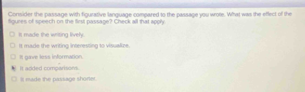 consider the passage with figurative language compared to the passage you wrote. what was the effect of the figures of speech on the first passage? check all that apply. it made the writing lively. it made the writing interesting to visualize. it gave less information. it added comparisons. it made the passage shorter.