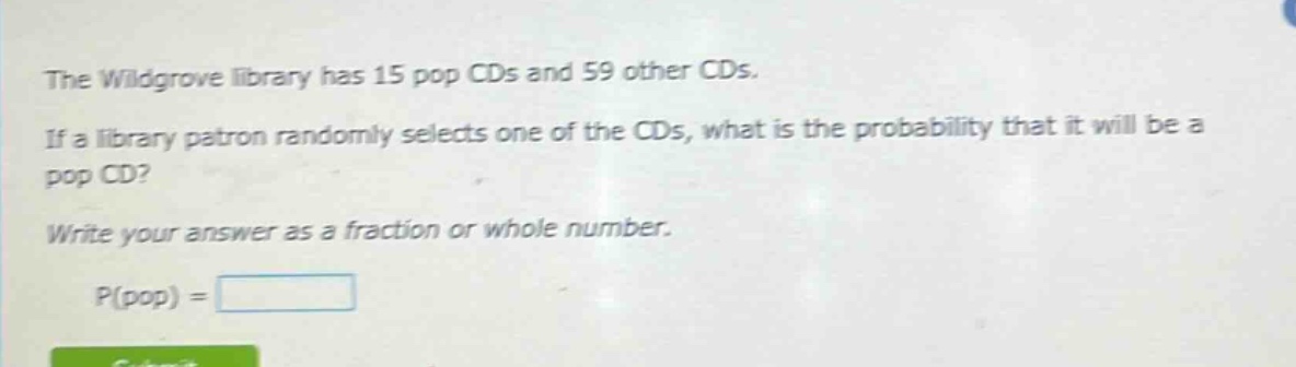 the wildgrove library has 15 pop cds and 59 other cds. if a library patron randomly selects one of the cds, what is the probability that it will be a pop cd? write your answer as a fraction or whole number. p(pop) =