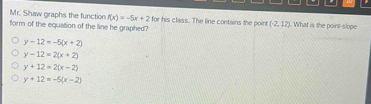 mr. shaw graphs the function f(x) = -5x + 2 for his class. the line contains the point (-2, 12). what is the point - slope form of the equation of the line he graphed?\no y - 12 = -5(x + 2)\no y - 12 = 2(x + 2)\no y + 12 = 2(x - 2)\no y + 12 = -5(x - 2)