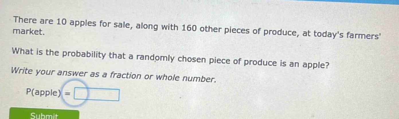 there are 10 apples for sale, along with 160 other pieces of produce, at todays farmers market. what is the probability that a randomly chosen piece of produce is an apple? write your answer as a fraction or whole number. p(apple) =