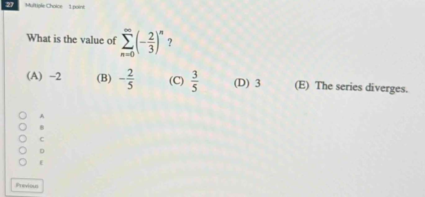 27 multiple choice 1 point what is the value of ∑(n = 0 to ∞)(-2/3)^n? (a) -2 (b) -2/5 (c) 3/5 (d) 3 (e) the series diverges.