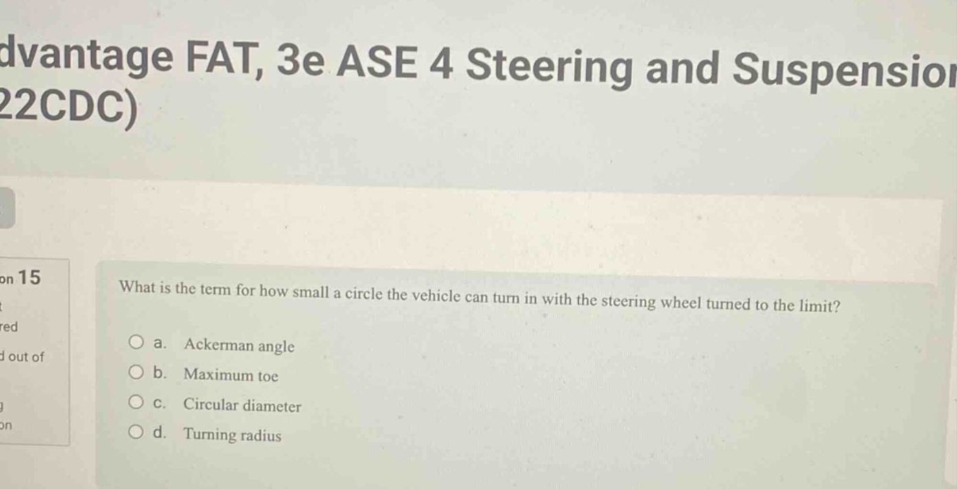 what is the term for how small a circle the vehicle can turn in with the steering wheel turned to the limit?\n a. ackerman angle\n b. maximum toe\n c. circular diameter\n d. turning radius