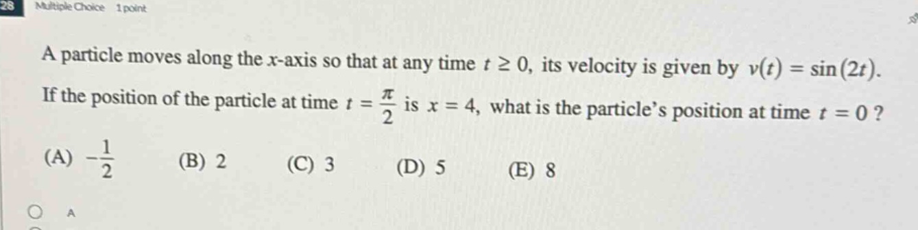 multiple choice 1 point a particle moves along the x - axis so that at any time t ≥ 0, its velocity is given by v(t)=sin(2t). if the position of the particle at time t = π/2 is x = 4, what is the particle’s position at time t = 0? (a) -1/2 (b) 2 (c) 3 (d) 5 (e) 8