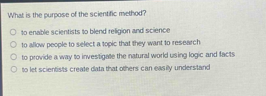 what is the purpose of the scientific method?\n to enable scientists to blend religion and science\n to allow people to select a topic that they want to research\n to provide a way to investigate the natural world using logic and facts\n to let scientists create data that others can easily understand