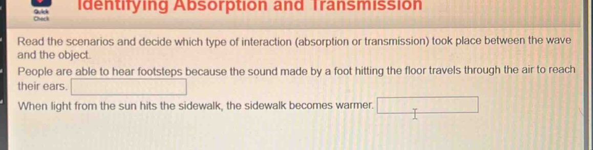 identifying absorption and transmission\nread the scenarios and decide which type of interaction (absorption or transmission) took place between the wave and the object.\npeople are able to hear footsteps because the sound made by a foot hitting the floor travels through the air to reach their ears.\nwhen light from the sun hits the sidewalk, the sidewalk becomes warmer.