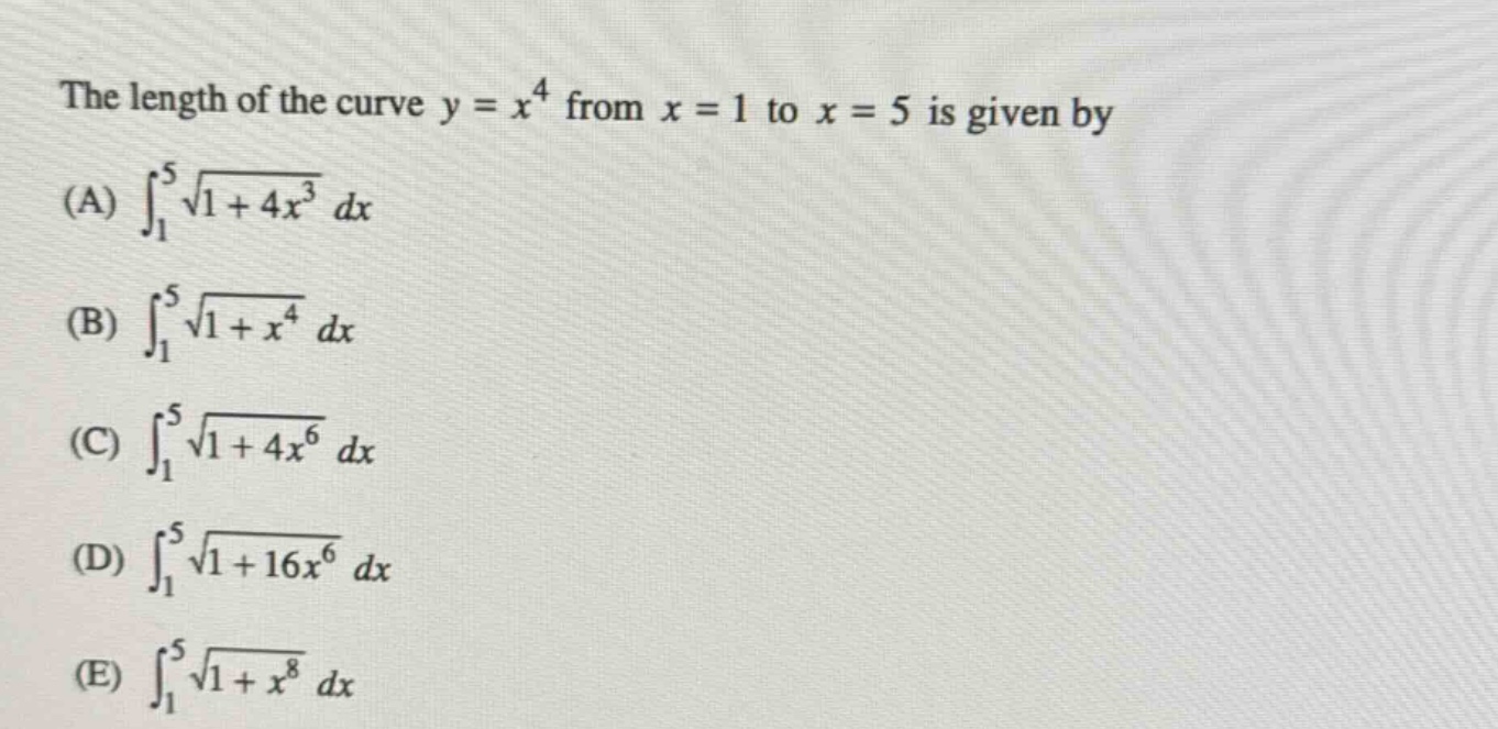 the length of the curve y = x^4 from x = 1 to x = 5 is given by (a) ∫₁⁵√(1 + 4x³) dx (b) ∫₁⁵√(1 + x⁴) dx (c) ∫₁⁵√(1 + 4x⁶) dx (d) ∫₁⁵√(1 + 16x⁶) dx (e) ∫₁⁵√(1 + x⁸) dx