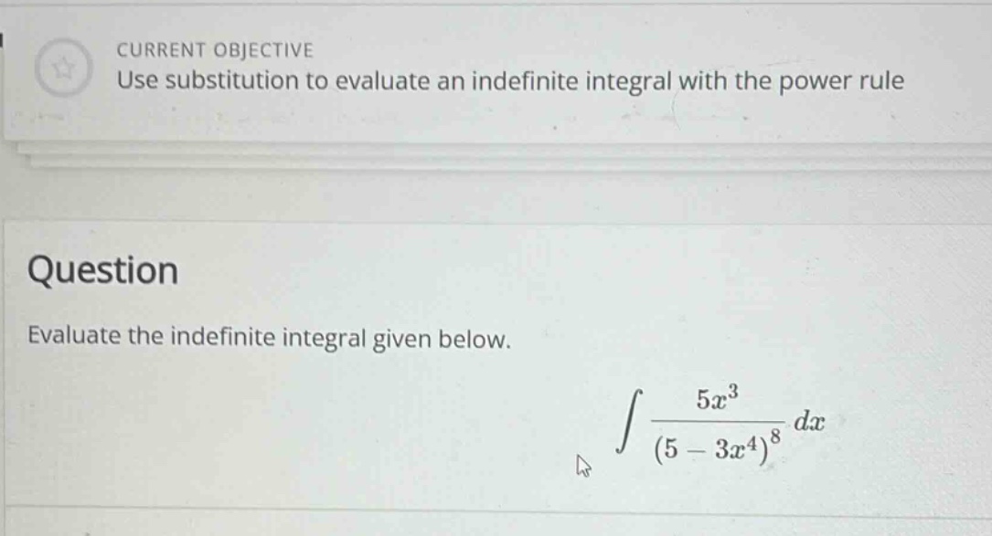 current objective use substitution to evaluate an indefinite integral with the power rule question evaluate the indefinite integral given below. ∫ 5x³ / (5 - 3x⁴)⁸ dx