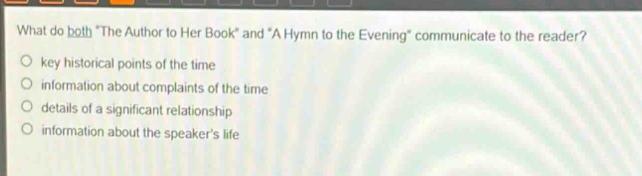 what do both \the author to her book\ and \a hymn to the evening\ communicate to the reader?\nkey historical points of the time\ninformation about complaints of the time\ndetails of a significant relationship\ninformation about the speakers life