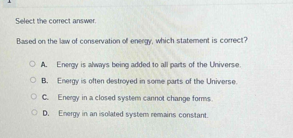 select the correct answer. based on the law of conservation of energy, which statement is correct? a. energy is always being added to all parts of the universe. b. energy is often destroyed in some parts of the universe. c. energy in a closed system cannot change forms. d. energy in an isolated system remains constant.