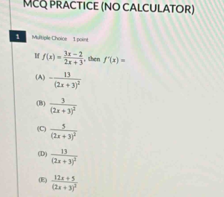 mcq practice (no calculator) 1 multiple choice 1 point if f(x)=3x - 2 / 2x + 3, then f(x)=(a) - 13 / (2x + 3)^2 (b) 3 / (2x + 3)^2 (c) 5 / (2x + 3)^2 (d) 13 / (2x + 3)^2 (e) 12x + 5 / (2x + 3)^2