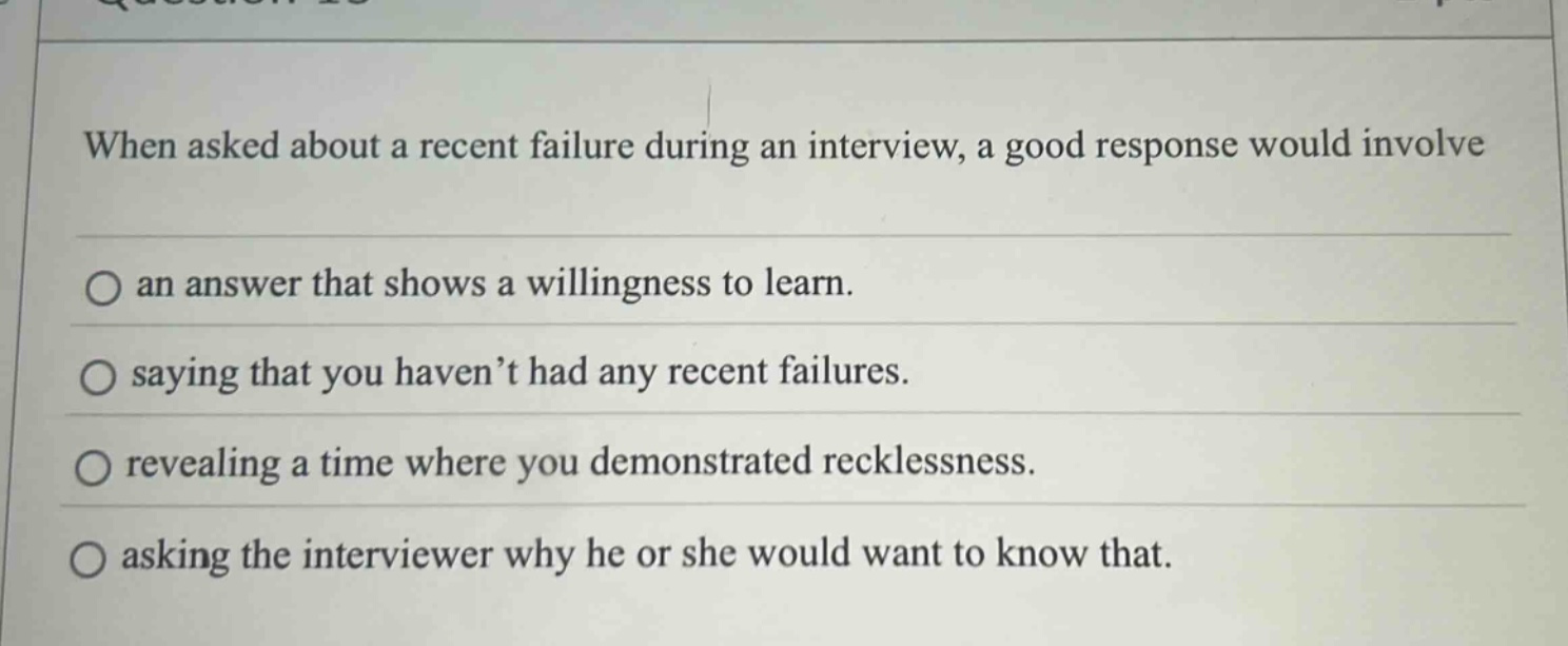 when asked about a recent failure during an interview, a good response would involve an answer that shows a willingness to learn. saying that you haven’t had any recent failures. revealing a time where you demonstrated recklessness. asking the interviewer why he or she would want to know that.