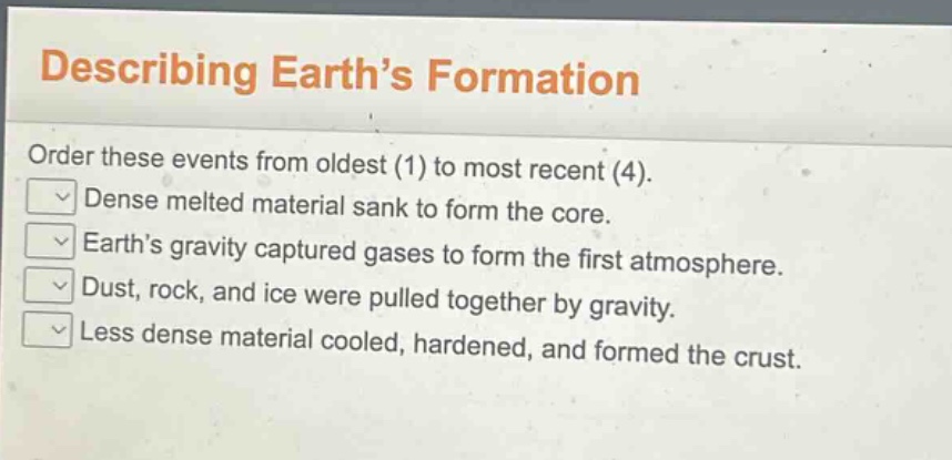describing earth’s formation\norder these events from oldest (1) to most recent (4).\ndense melted material sank to form the core.\nearth’s gravity captured gases to form the first atmosphere.\ndust, rock, and ice were pulled together by gravity.\nless dense material cooled, hardened, and formed the crust.