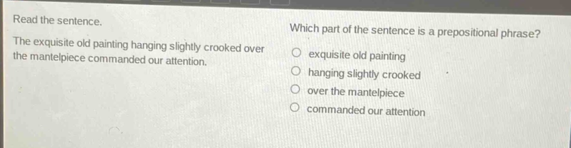 read the sentence. the exquisite old painting hanging slightly crooked over the mantelpiece commanded our attention. which part of the sentence is a prepositional phrase? exquisite old painting hanging slightly crooked over the mantelpiece commanded our attention