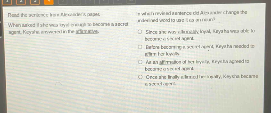 read the sentence from alexanders paper. when asked if she was loyal enough to become a secret agent, keysha answered in the affirmative. in which revised sentence did alexander change the underlined word to use it as a noun? since she was affirmably loyal, keysha was able to become a secret agent. before becoming a secret agent, keysha needed to affirm her loyalty. as an affirmation of her loyalty, keysha agreed to become a secret agent. once she finally affirmed her loyalty, keysha became a secret agent.