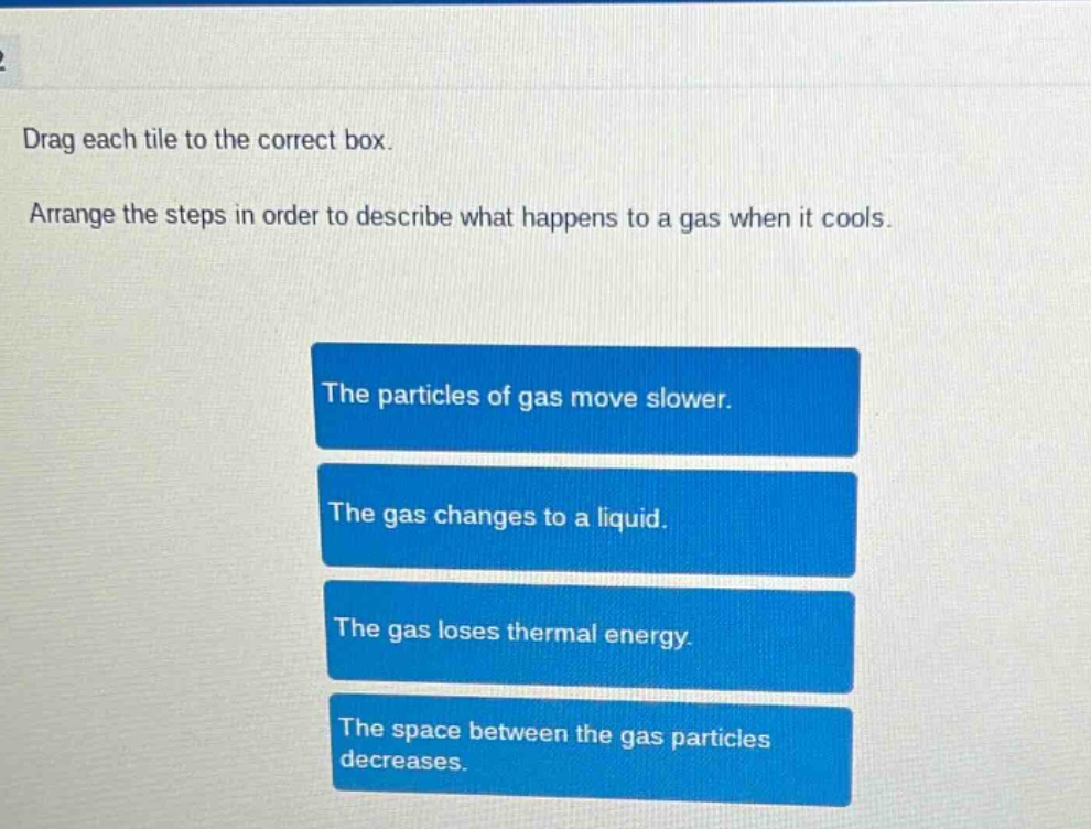 drag each tile to the correct box. arrange the steps in order to describe what happens to a gas when it cools. the particles of gas move slower. the gas changes to a liquid. the gas loses thermal energy. the space between the gas particles decreases.