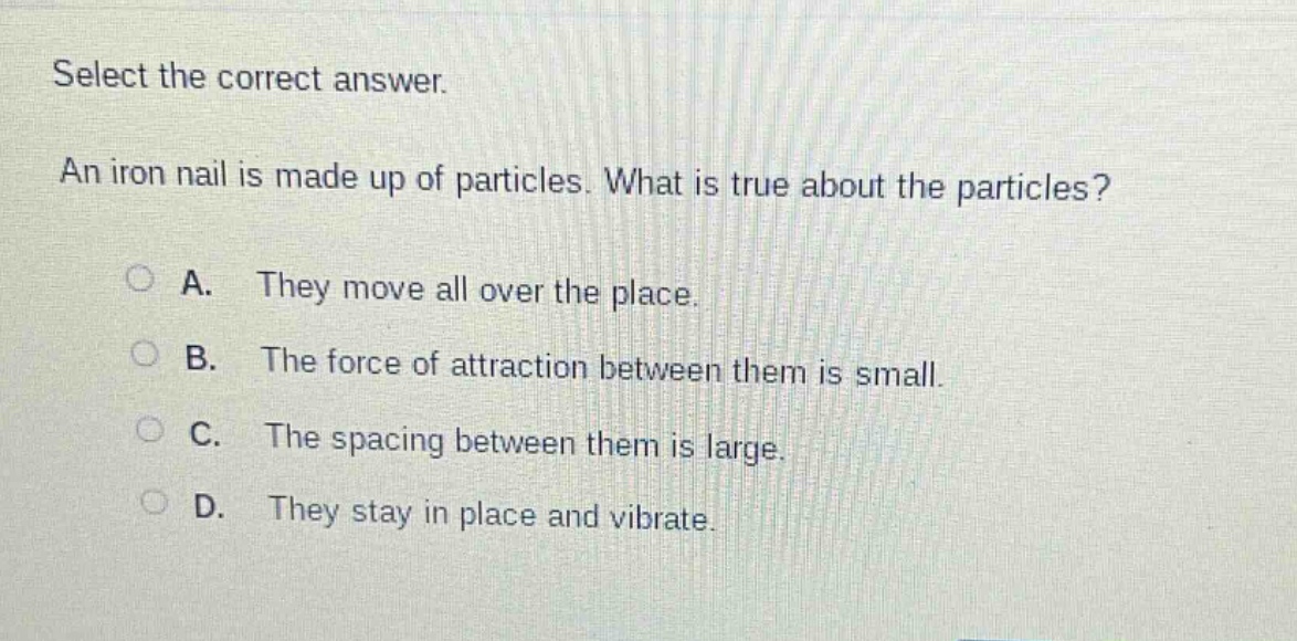 select the correct answer. an iron nail is made up of particles. what is true about the particles? a. they move all over the place. b. the force of attraction between them is small. c. the spacing between them is large. d. they stay in place and vibrate.