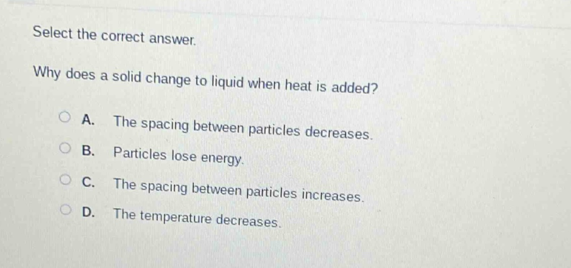 select the correct answer. why does a solid change to liquid when heat is added? a. the spacing between particles decreases. b. particles lose energy. c. the spacing between particles increases. d. the temperature decreases.