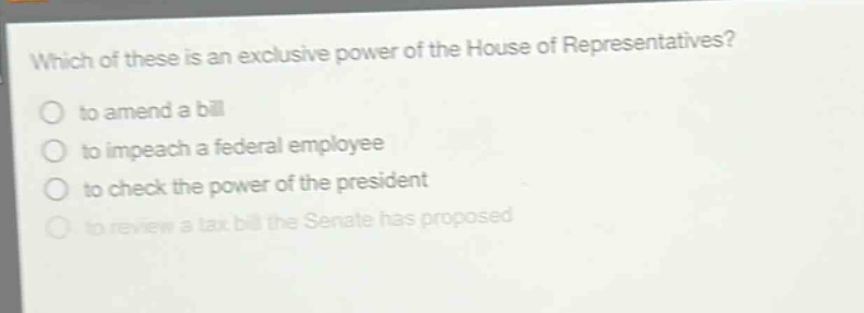 which of these is an exclusive power of the house of representatives?\no to amend a bill\no to impeach a federal employee\no to check the power of the president\no to review a tax bill the senate has proposed