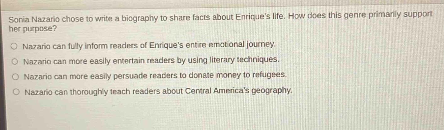 sonia nazario chose to write a biography to share facts about enriques life. how does this genre primarily support her purpose?\nnazario can fully inform readers of enriques entire emotional journey.\nnazario can more easily entertain readers by using literary techniques.\nnazario can more easily persuade readers to donate money to refugees.\nnazario can thoroughly teach readers about central americas geography.