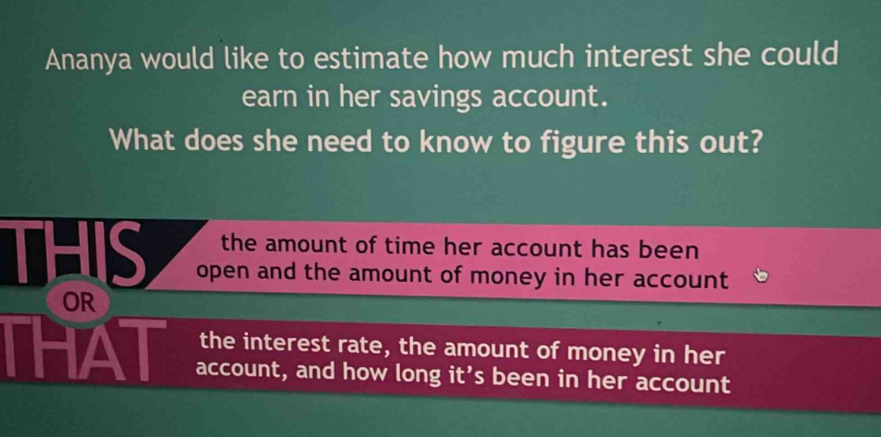ananya would like to estimate how much interest she could earn in her savings account. what does she need to know to figure this out? the amount of time her account has been open and the amount of money in her account or the interest rate, the amount of money in her account, and how long it’s been in her account