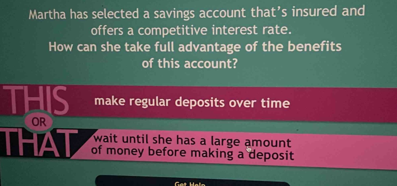 martha has selected a savings account that’s insured and offers a competitive interest rate. how can she take full advantage of the benefits of this account? make regular deposits over time or wait until she has a large amount of money before making a deposit