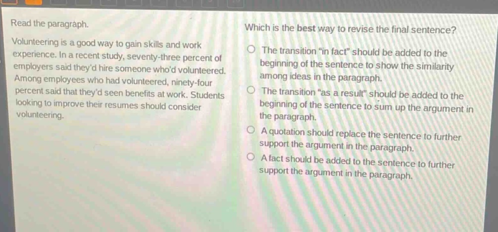 read the paragraph. volunteering is a good way to gain skills and work experience. in a recent study, seventy - three percent of employers said theyd hire someone whod volunteered. among employees who had volunteered, ninety - four percent said that theyd seen benefits at work. students looking to improve their resumes should consider volunteering. which is the best way to revise the final sentence? the transition \in fact\ should be added to the beginning of the sentence to show the similarity among ideas in the paragraph. the transition \as a result\ should be added to the beginning of the sentence to sum up the argument in the paragraph. a quotation should replace the sentence to further support the argument in the paragraph. a fact should be added to the sentence to further support the argument in the paragraph.