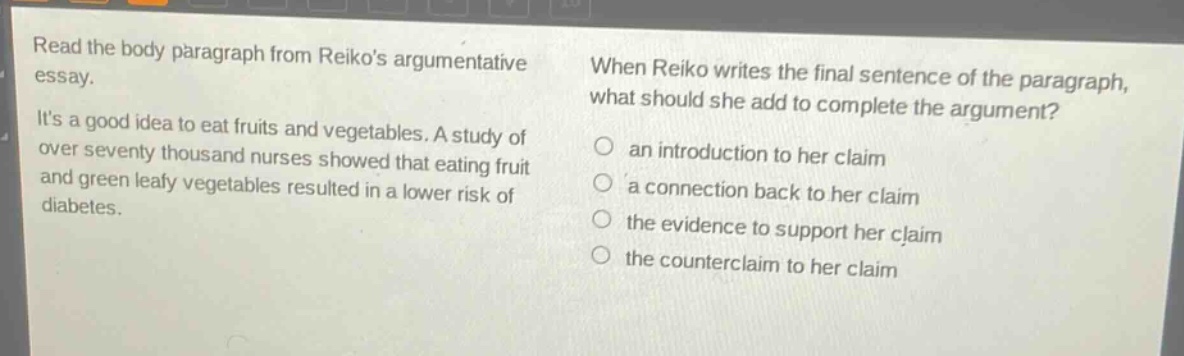 read the body paragraph from reikos argumentative essay. its a good idea to eat fruits and vegetables. a study of over seventy thousand nurses showed that eating fruit and green leafy vegetables resulted in a lower risk of diabetes. when reiko writes the final sentence of the paragraph, what should she add to complete the argument? an introduction to her claim a connection back to her claim the evidence to support her claim the counterclaim to her claim
