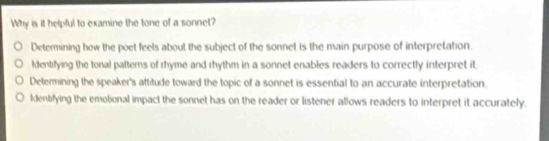 why is it helpful to examine the tone of a sonnet?\ndetermining how the poet feels about the subject of the sonnet is the main purpose of interpretation.\nidentifying the tonal patterns of rhyme and rhythm in a sonnet enables readers to correctly interpret it.\ndetermining the speakers attitude toward the topic of a sonnet is essential to an accurate interpretation.\nidentifying the emotional impact the sonnet has on the reader or listener allows readers to interpret it accurately.