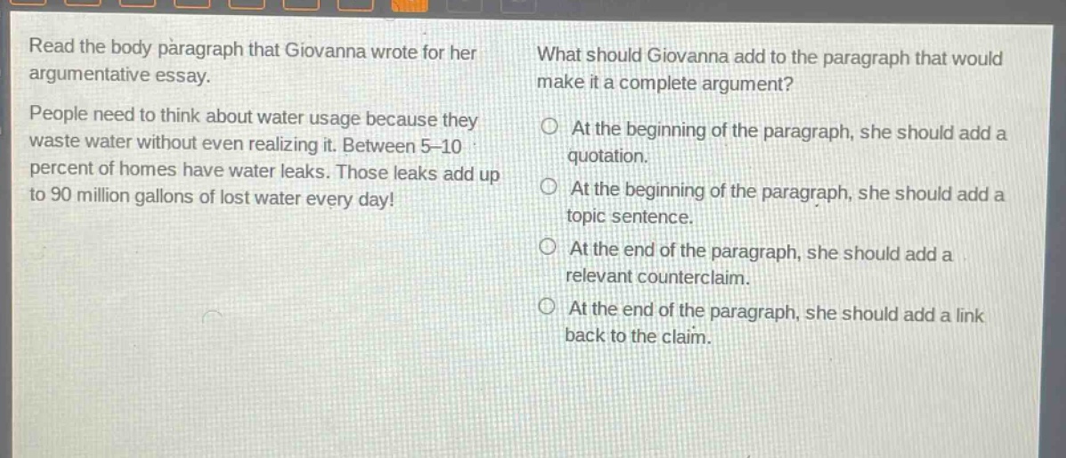 read the body paragraph that giovanna wrote for her argumentative essay. people need to think about water usage because they waste water without even realizing it. between 5 - 10 percent of homes have water leaks. those leaks add up to 90 million gallons of lost water every day! what should giovanna add to the paragraph that would make it a complete argument? at the beginning of the paragraph, she should add a quotation. at the beginning of the paragraph, she should add a topic sentence. at the end of the paragraph, she should add a relevant counterclaim. at the end of the paragraph, she should add a link back to the claim.